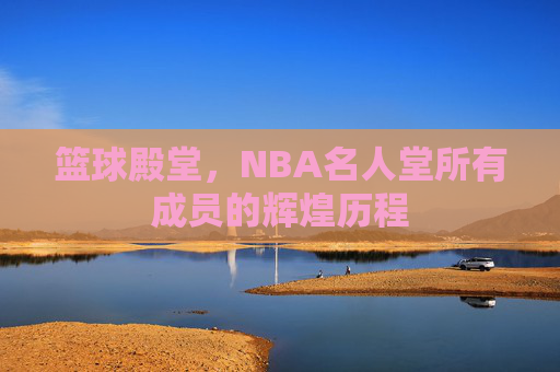 篮球殿堂，NBA名人堂所有成员的辉煌历程