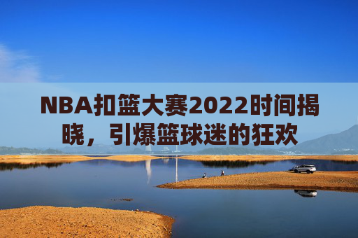 NBA扣篮大赛2022时间揭晓，引爆篮球迷的狂欢