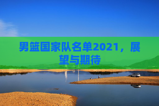 男篮国家队名单2021，展望与期待