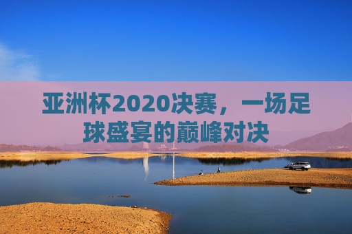 亚洲杯2020决赛，一场足球盛宴的巅峰对决