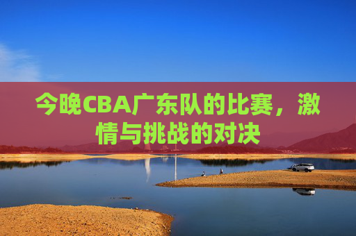 今晚CBA广东队的比赛，激情与挑战的对决