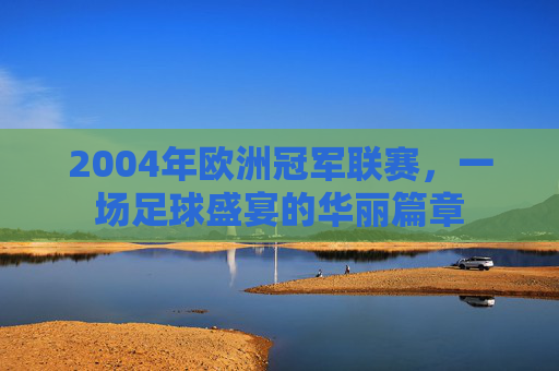 2004年欧洲冠军联赛，一场足球盛宴的华丽篇章