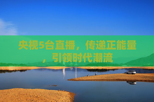 央视5台直播，传递正能量，引领时代潮流