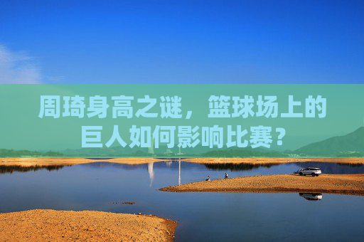 周琦身高之谜，篮球场上的巨人如何影响比赛？