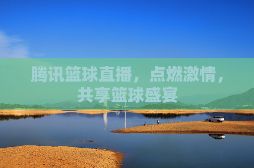 腾讯篮球直播，点燃激情，共享篮球盛宴