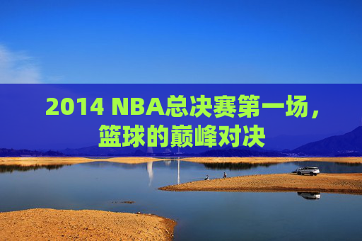 2014 NBA总决赛第一场，篮球的巅峰对决