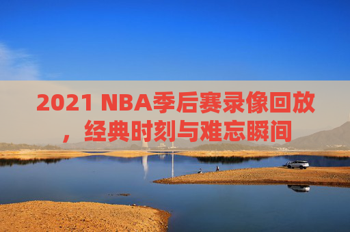 2021 NBA季后赛录像回放，经典时刻与难忘瞬间