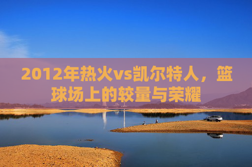 2012年热火vs凯尔特人，篮球场上的较量与荣耀