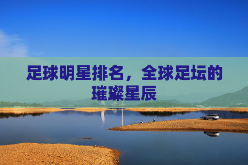 足球明星排名，全球足坛的璀璨星辰