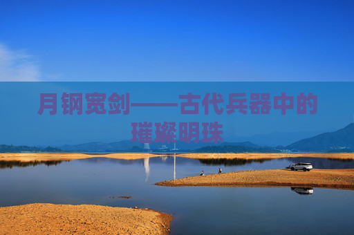 月钢宽剑——古代兵器中的璀璨明珠 月钢宽剑——古代兵器中的璀璨明珠