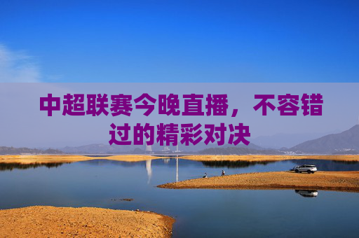 中超联赛今晚直播，不容错过的精彩对决