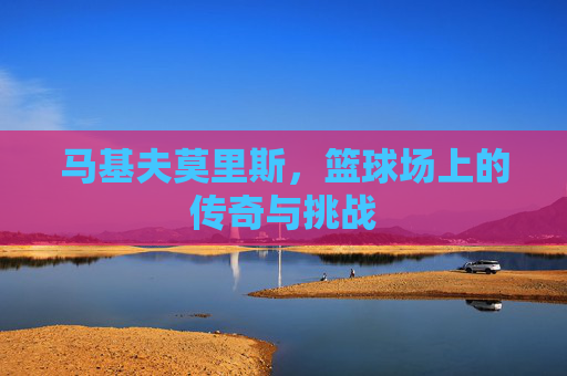 马基夫莫里斯，篮球场上的传奇与挑战