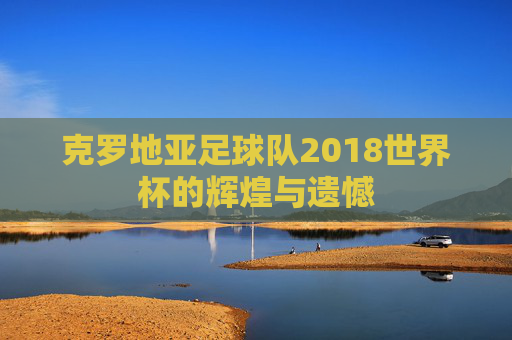 克罗地亚足球队2018世界杯的辉煌与遗憾