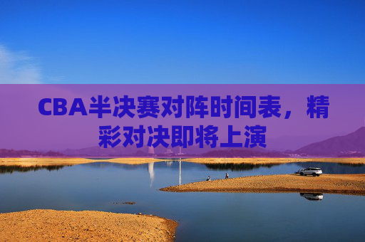 CBA半决赛对阵时间表，精彩对决即将上演