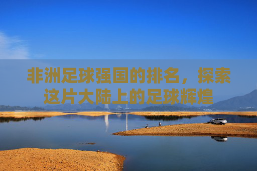 非洲足球强国的排名，探索这片大陆上的足球辉煌