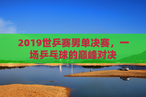 2019世乒赛男单决赛,一场乒乓球的巅峰对决 2019世乒赛男单决赛,一场乒乓球的巅峰对决