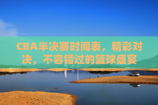 CBA半决赛时间表，精彩对决，不容错过的篮球盛宴