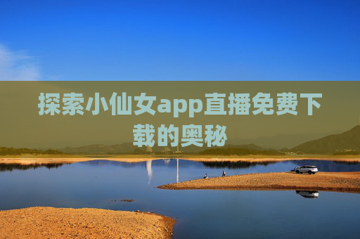 探索小仙女app直播免费下载的奥秘