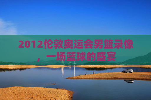 2012伦敦奥运会男篮录像，一场篮球的盛宴