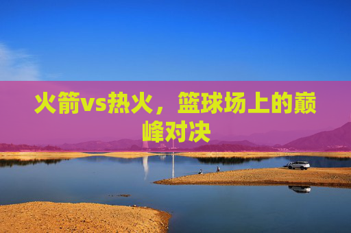 火箭vs热火，篮球场上的巅峰对决