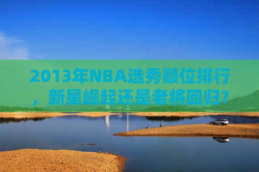 2013年NBA选秀顺位排行，新星崛起还是老将回归？