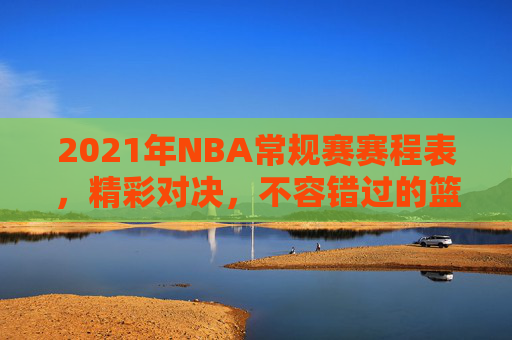 2021年NBA常规赛赛程表，精彩对决，不容错过的篮球盛宴