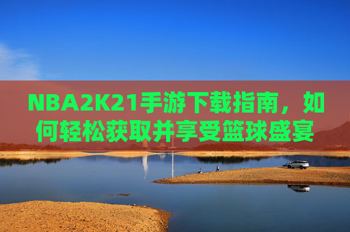 NBA2K21手游下载指南，如何轻松获取并享受篮球盛宴