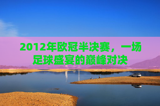 2012年欧冠半决赛，一场足球盛宴的巅峰对决