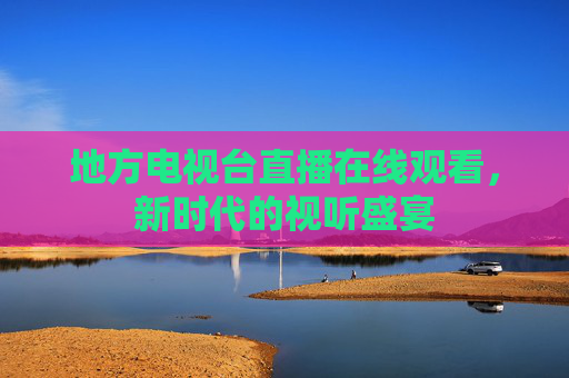 地方电视台直播在线观看，新时代的视听盛宴