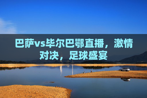 巴萨vs毕尔巴鄂直播，激情对决，足球盛宴