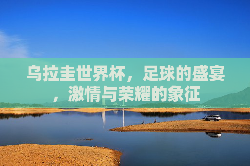乌拉圭世界杯，足球的盛宴，激情与荣耀的象征