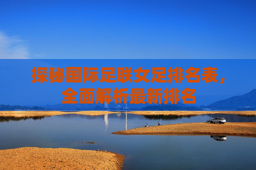 探秘国际足联女足排名表，全面解析最新排名