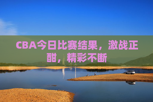 CBA今日比赛结果，激战正酣，精彩不断