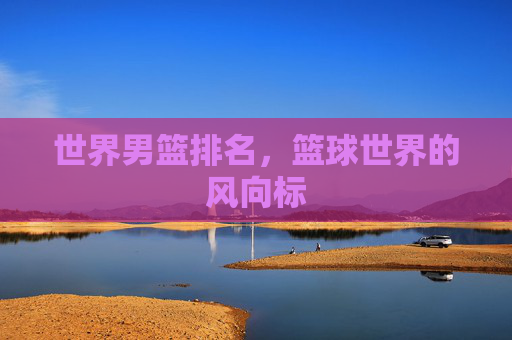 世界男篮排名,篮球世界的风向标 世界男篮排名,篮球世界的风向标