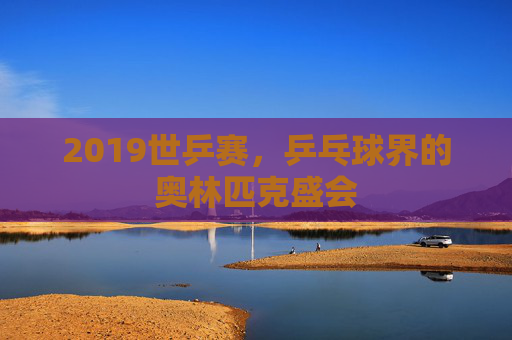 2019世乒赛，乒乓球界的奥林匹克盛会