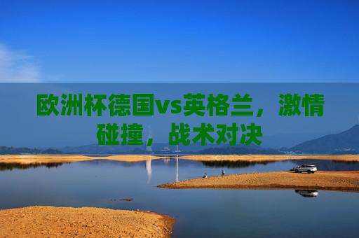 欧洲杯德国vs英格兰，激情碰撞，战术对决