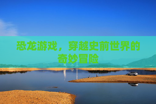 恐龙游戏,穿越史前世界的奇妙冒险 恐龙游戏,穿越史前世界的奇妙冒险