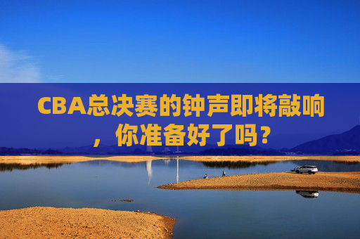 CBA总决赛的钟声即将敲响,你准备好了吗? CBA总决赛的钟声即将敲响,你准备好了吗?
