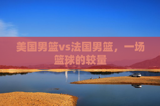 美国男篮vs法国男篮，一场篮球的较量