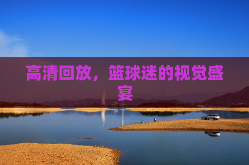 高清回放，篮球迷的视觉盛宴