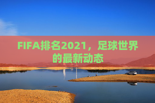 FIFA排名2021，足球世界的最新动态