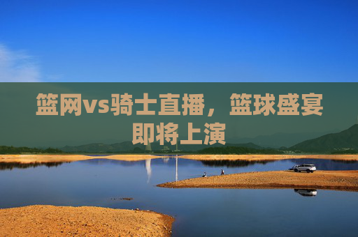 篮网vs骑士直播，篮球盛宴即将上演
