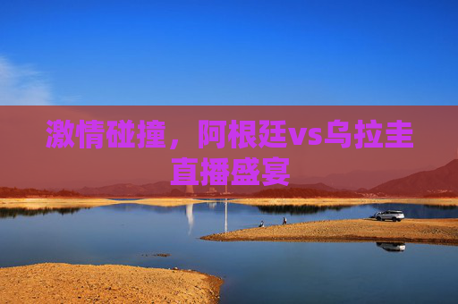 激情碰撞，阿根廷vs乌拉圭直播盛宴