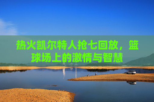 热火凯尔特人抢七回放，篮球场上的激情与智慧