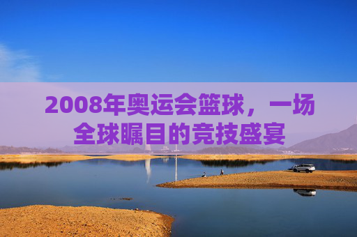 2008年奥运会篮球，一场全球瞩目的竞技盛宴