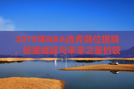 2019年NBA选秀顺位揭晓，新星崛起与未来之星的较量