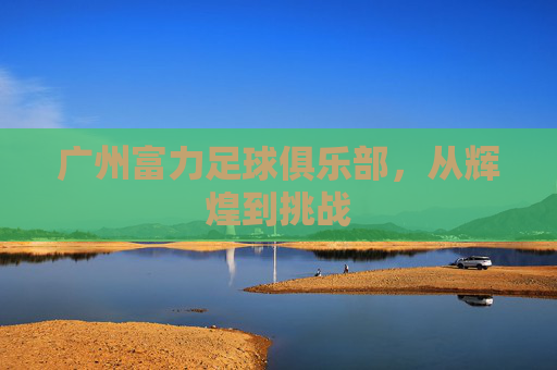 广州富力足球俱乐部，从辉煌到挑战