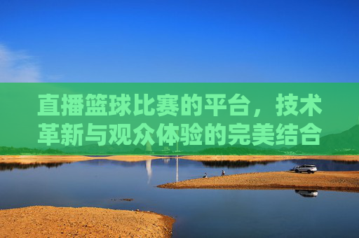 直播篮球比赛的平台，技术革新与观众体验的完美结合
