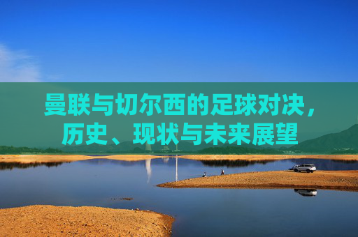 曼联与切尔西的足球对决，历史、现状与未来展望