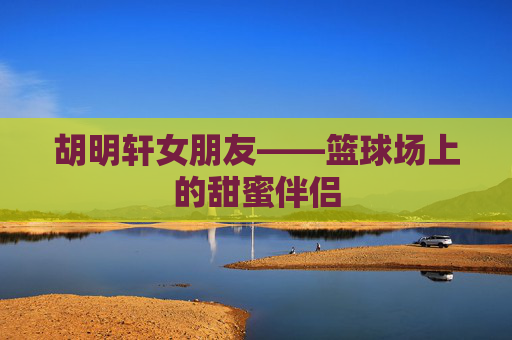 胡明轩女朋友——篮球场上的甜蜜伴侣